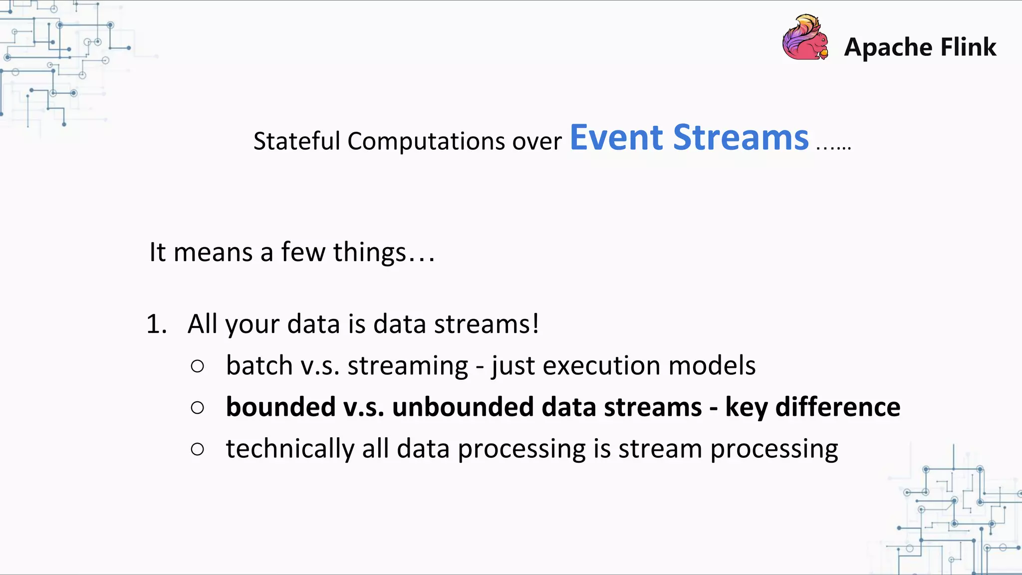 Stateful Computations over Event Streams…... It means a few things… 1. All your data is data streams! ○ batch v.s. streaming - just execution models ○ bounded v.s. unbounded data streams - key difference ○ technically all data processing is stream processing 