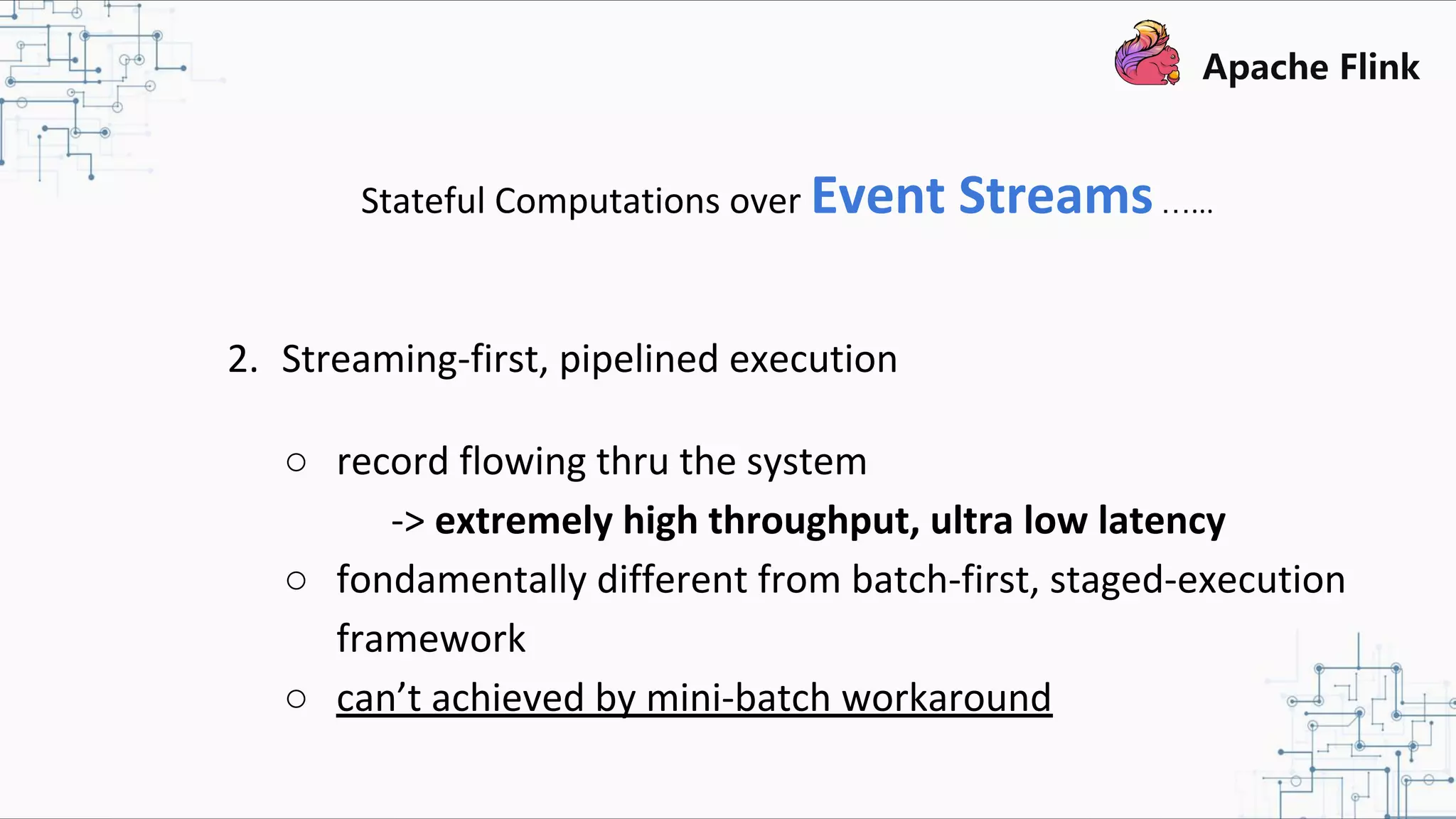 Stateful Computations over Event Streams…... 2. Streaming-first, pipelined execution ○ record flowing thru the system -> extremely high throughput, ultra low latency ○ fondamentally different from batch-first, staged-execution framework ○ can’t achieved by mini-batch workaround 