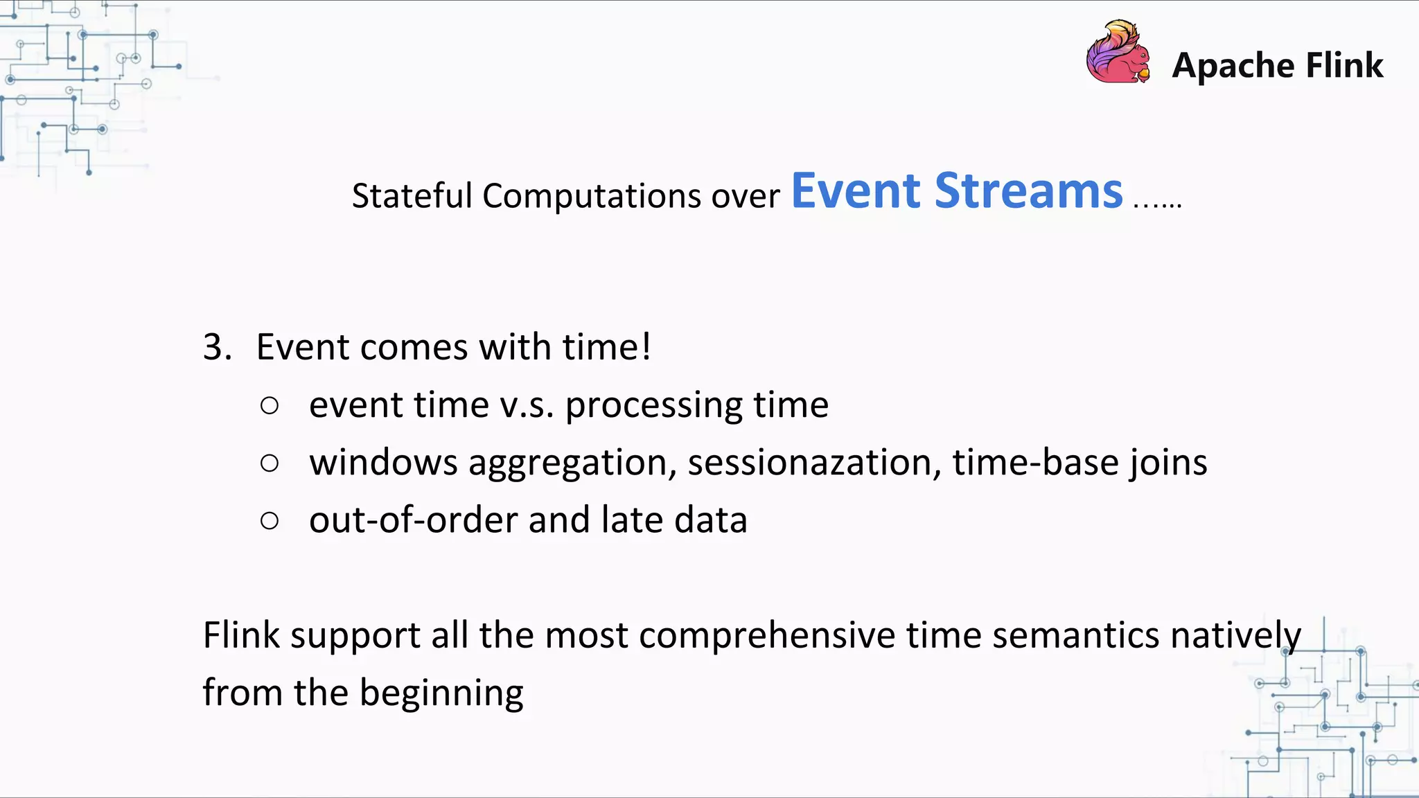 Stateful Computations over Event Streams…... 3. Event comes with time! ○ event time v.s. processing time ○ windows aggregation, sessionazation, time-base joins ○ out-of-order and late data Flink support all the most comprehensive time semantics natively from the beginning 