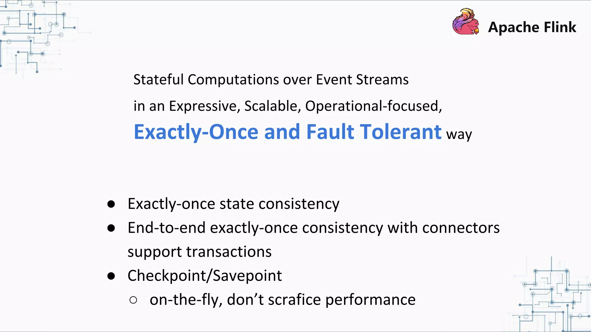 Stateful Computations over Event Streams in an Expressive, Scalable, Operational-focused, Exactly-Once and Fault Tolerant way ● Exactly-once state consistency ● End-to-end exactly-once consistency with connectors support transactions ● Checkpoint/Savepoint ○ on-the-fly, don’t scrafice performance 