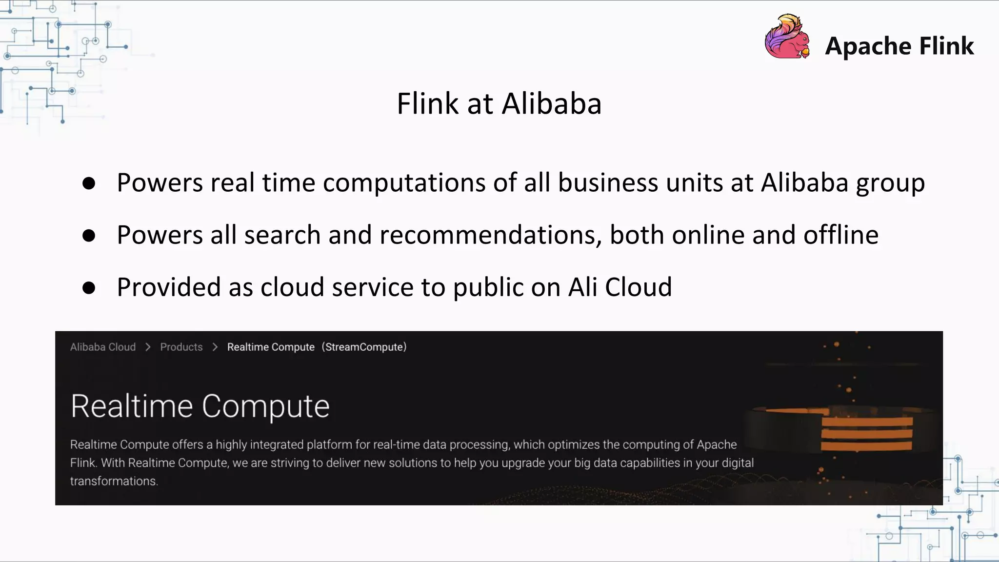 Flink at Alibaba ● Powers real time computations of all business units at Alibaba group ● Powers all search and recommendations, both online and offline ● Provided as cloud service to public on Ali Cloud 
