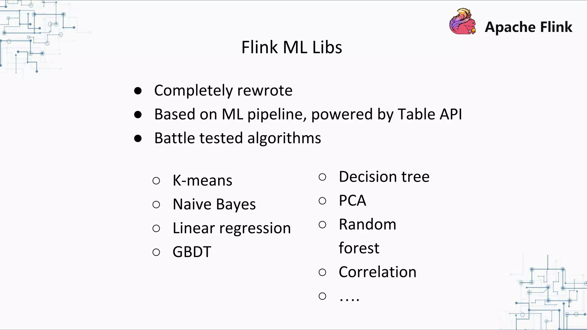 Flink ML Libs ● Completely rewrote ● Based on ML pipeline, powered by Table API ● Battle tested algorithms ○ K-means ○ Naive Bayes ○ Linear regression ○ GBDT ○ Decision tree ○ PCA ○ Random forest ○ Correlation ○ …. 
