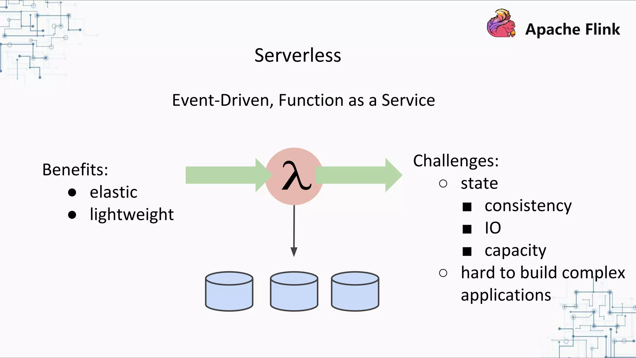 Serverless Event-Driven, Function as a Service Benefits: ● elastic ● lightweight Challenges: ○ state ■ consistency ■ IO ■ capacity ○ hard to build complex applications 