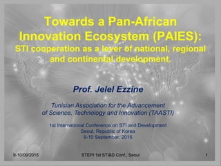Towards a Pan-African
Innovation Ecosystem (PAIES):
STI cooperation as a lever of national, regional
and continental development.
Prof. Jelel Ezzine
Tunisian Association for the Advancement
of Science, Technology and Innovation (TAASTI)
1st International Conference on STI and Development
Seoul, Republic of Korea
9-10 September, 2015
9-10/09/2015 STEPI 1st STI&D Conf., Seoul 1
 