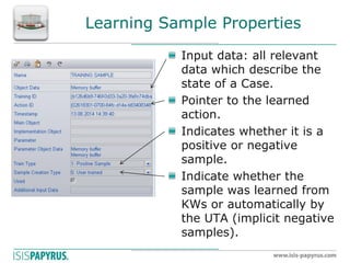 Learning Sample Properties Input data: all relevant data which describe the state of a Case. Pointer to the learned action. Indicates whether it is a positive or negative sample. Indicate whether the sample was learned from KWs or automatically by the UTA (implicit negative samples). 
 