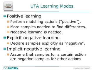 UTA Learning Modes Positive learning Perform matching actions (“positive”). More samples needed to find differences. Negative learning is needed. Explicit negative learning Declare samples explicitly as “negative”. Implicit negative learning Assume that samples for a certain action are negative samples for other actions  