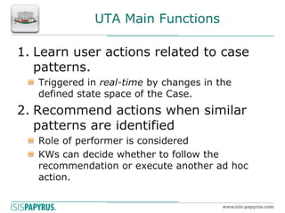 UTA Main Functions 
1.Learn user actions related to case patterns. Triggered in real-time by changes in the defined state space of the Case. 
2.Recommend actions when similar patterns are identified Role of performer is considered KWs can decide whether to follow the recommendation or execute another ad hoc action. 
 