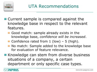 UTA Recommendations Current sample is compared against the knowledge base in respect to the relevant features. Good match: sample already exists in the knowledge base, confidence will be increased. Confidence rated from 1 (low) – 5 (high). No match: Sample added to the knowledge base for evaluation of feature relevance. Knowledge can stem from diverse business situations of a company, a certain department or only specific case types.  