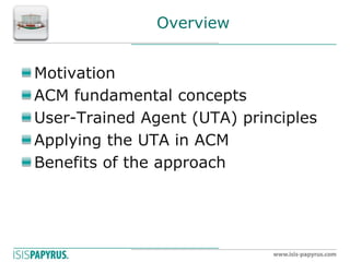 Overview Motivation ACM fundamental concepts User-Trained Agent (UTA) principles Applying the UTA in ACM Benefits of the approach  