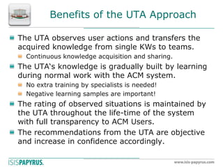 Benefits of the UTA Approach The UTA observes user actions and transfers the acquired knowledge from single KWs to teams. Continuous knowledge acquisition and sharing. The UTA‘s knowledge is gradually built by learning during normal work with the ACM system. No extra training by specialists is needed! Negative learning samples are important! The rating of observed situations is maintained by the UTA throughout the life-time of the system with full transparency to ACM Users. The recommendations from the UTA are objective and increase in confidence accordingly.  