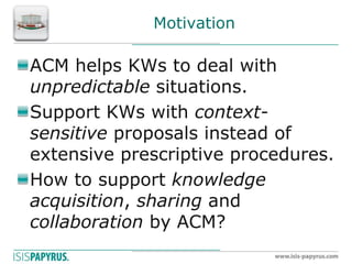 Motivation ACM helps KWs to deal with unpredictable situations. Support KWs with context- sensitive proposals instead of extensive prescriptive procedures. How to support knowledge acquisition, sharing and collaboration by ACM?  