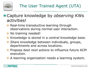 The User Trained Agent (UTA) Capture knowledge by observing KWs activities! Real-time transductive learning through observations during normal user interaction. No training needed! Knowledge is stored in a central knowledge base. Share knowledge between individuals, groups, departments and across locations. Propose best next actions to influence future ACM execution. A learning organization needs a learning system.  
