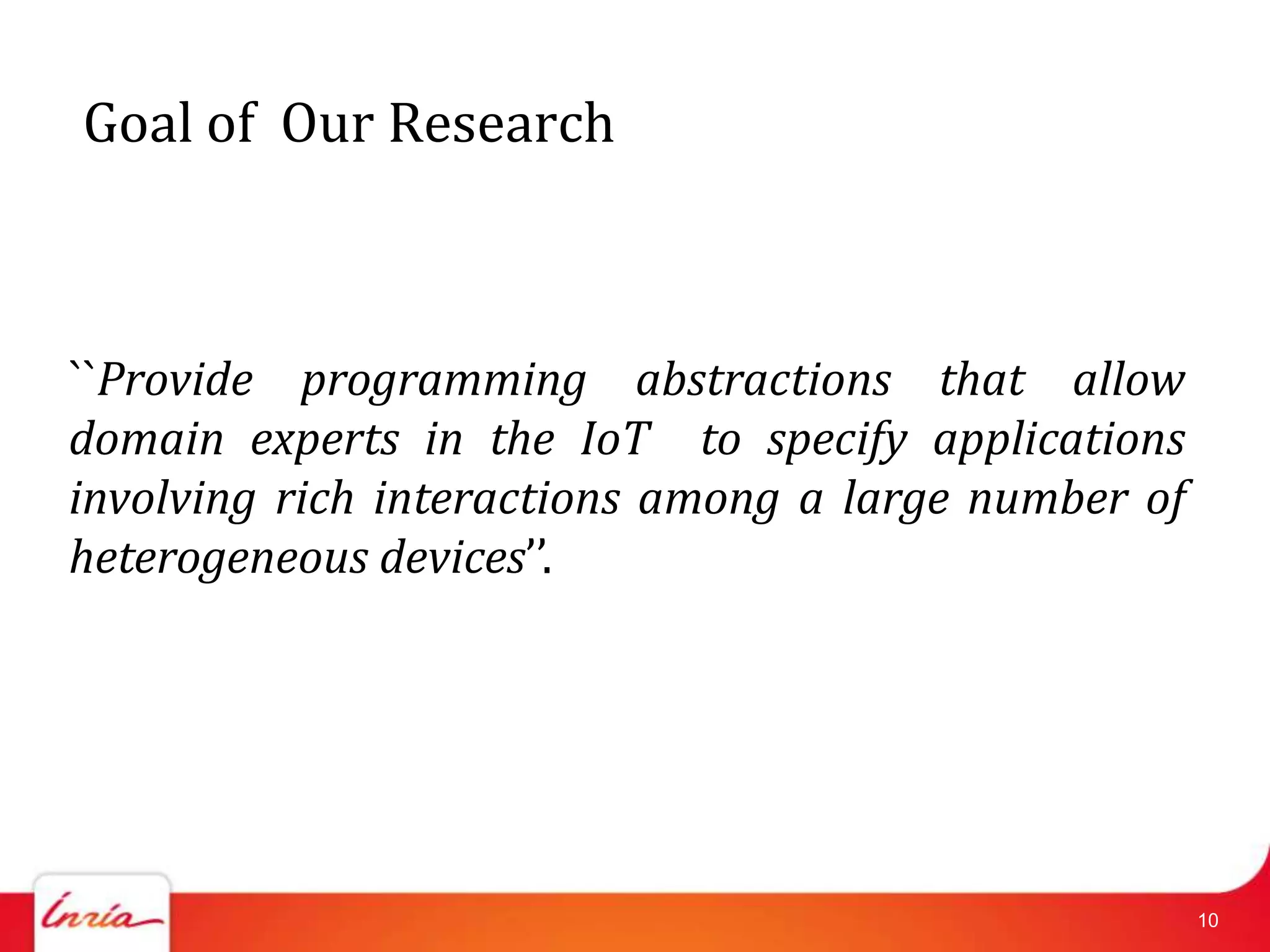 Goal of Our Research



``Provide programming abstractions that allow
domain experts in the IoT to specify applications
involving rich interactions among a large number of
heterogeneous devices’’.




                                                      10
 