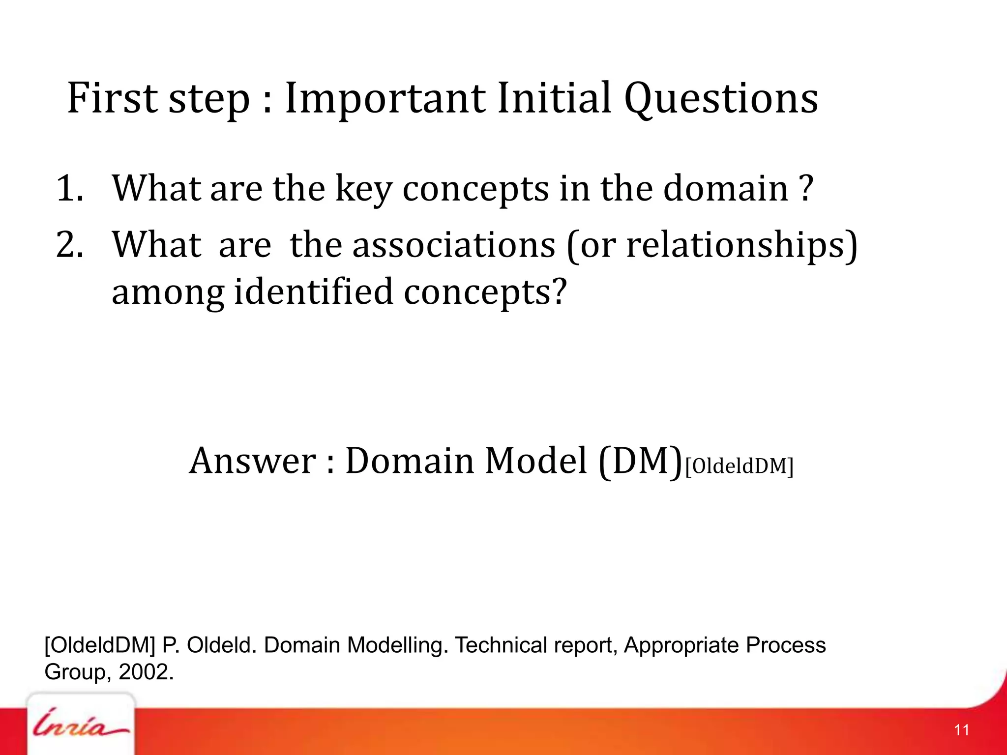 First step : Important Initial Questions
 1. What are the key concepts in the domain ?
 2. What are the associations (or relationships)
    among identified concepts?



              Answer : Domain Model (DM)[OldeldDM]



[OldeldDM] P. Oldeld. Domain Modelling. Technical report, Appropriate Process
Group, 2002.

                                                                                11
 