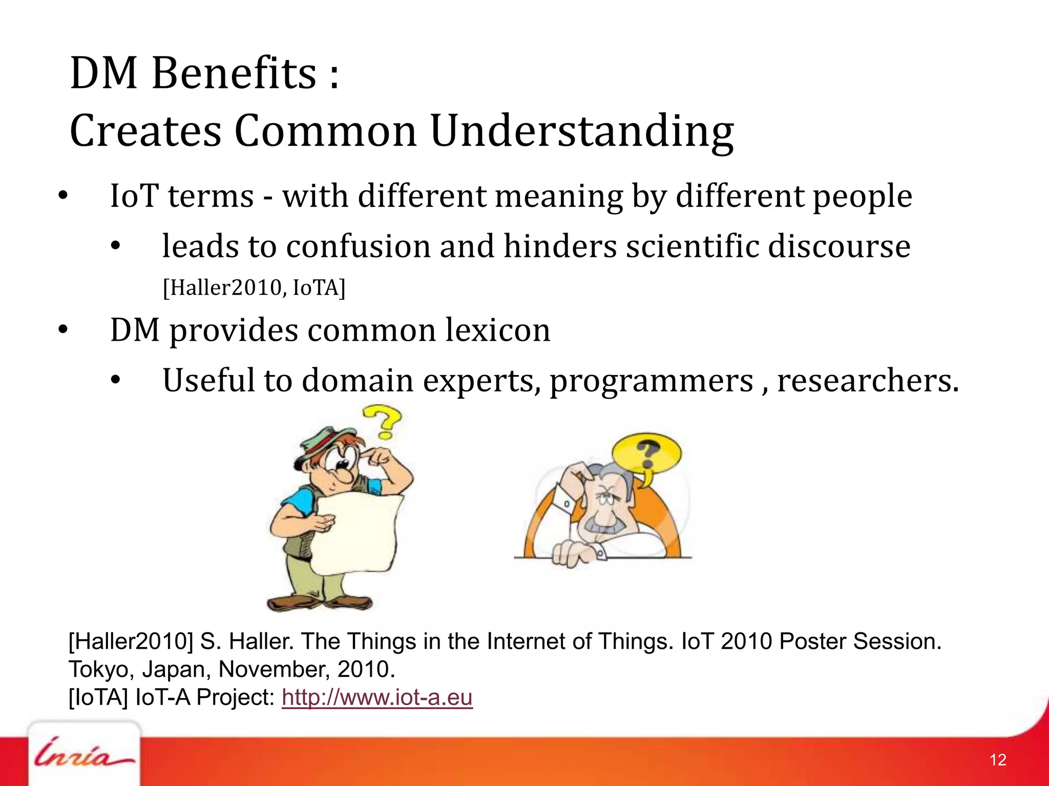 DM Benefits :
Creates Common Understanding
•   IoT terms - with different meaning by different people
    • leads to confusion and hinders scientific discourse
         [Haller2010, IoTA]
•   DM provides common lexicon
    • Useful to domain experts, programmers , researchers.




[Haller2010] S. Haller. The Things in the Internet of Things. IoT 2010 Poster Session.
Tokyo, Japan, November, 2010.
[IoTA] IoT-A Project: http://www.iot-a.eu

                                                                                         12
 