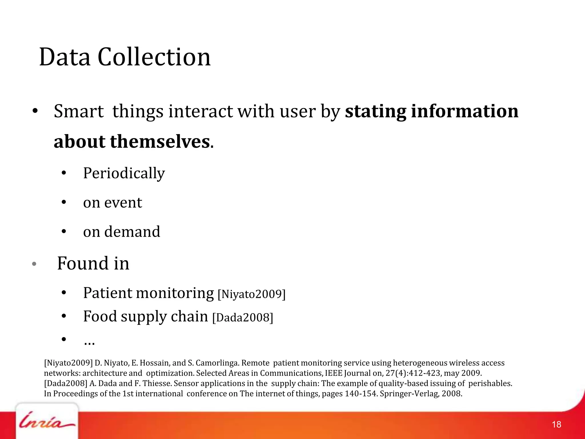 Data Collection
• Smart things interact with user by stating information
      about themselves.
        • Periodically
        • on event
        • on demand

•      Found in
        • Patient monitoring [Niyato2009]
        • Food supply chain [Dada2008]
        • …
    [Niyato2009] D. Niyato, E. Hossain, and S. Camorlinga. Remote patient monitoring service using heterogeneous wireless access
    networks: architecture and optimization. Selected Areas in Communications, IEEE Journal on, 27(4):412-423, may 2009.
    [Dada2008] A. Dada and F. Thiesse. Sensor applications in the supply chain: The example of quality-based issuing of perishables.
    In Proceedings of the 1st international conference on The internet of things, pages 140-154. Springer-Verlag, 2008.


                                                                                                                                       18
 
