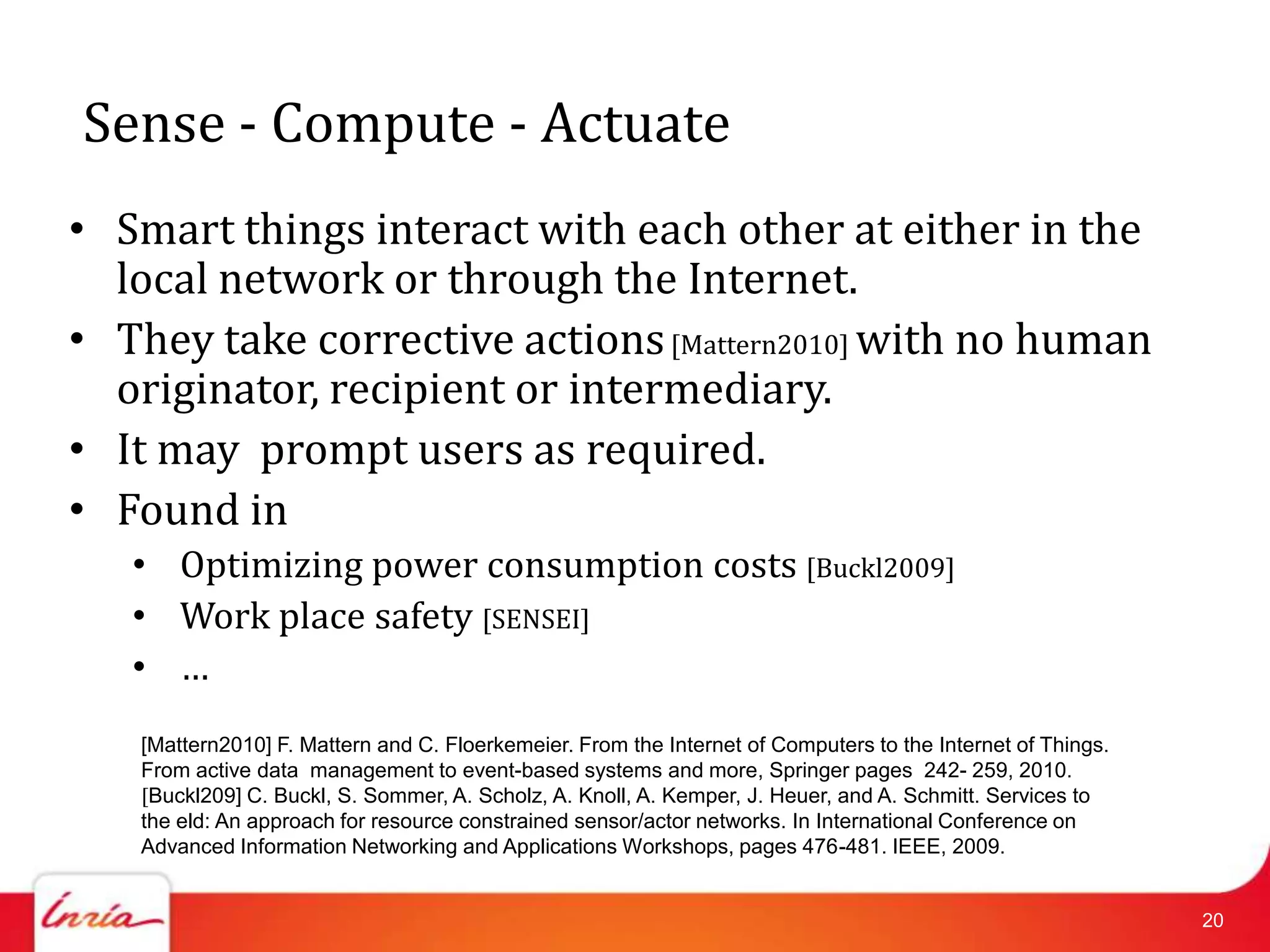 Sense - Compute - Actuate
• Smart things interact with each other at either in the
  local network or through the Internet.
• They take corrective actions [Mattern2010] with no human
  originator, recipient or intermediary.
• It may prompt users as required.
• Found in
   • Optimizing power consumption costs [Buckl2009]
   • Work place safety [SENSEI]
   • …
   [Mattern2010] F. Mattern and C. Floerkemeier. From the Internet of Computers to the Internet of Things.
   From active data management to event-based systems and more, Springer pages 242- 259, 2010.
   [Buckl209] C. Buckl, S. Sommer, A. Scholz, A. Knoll, A. Kemper, J. Heuer, and A. Schmitt. Services to
   the eld: An approach for resource constrained sensor/actor networks. In International Conference on
   Advanced Information Networking and Applications Workshops, pages 476-481. IEEE, 2009.


                                                                                                             20
 