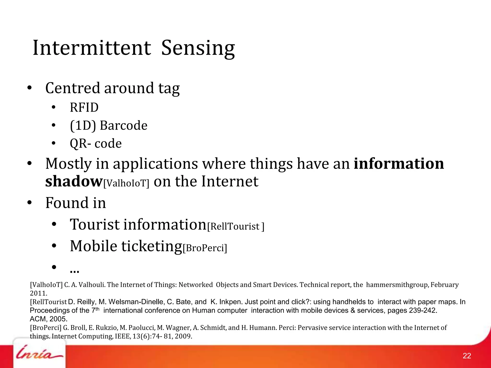 Intermittent Sensing
• Centred around tag
      • RFID
      • (1D) Barcode
      • QR- code
• Mostly in applications where things have an information
  shadow[ValhoIoT] on the Internet
• Found in
   • Tourist information[RellTourist ]
   • Mobile ticketing[BroPerci]
   • ...
[ValhoIoT] C. A. Valhouli. The Internet of Things: Networked Objects and Smart Devices. Technical report, the hammersmithgroup, February
2011.
[RellTourist D. Reilly, M. Welsman-Dinelle, C. Bate, and K. Inkpen. Just point and click?: using handhelds to interact with paper maps. In
Proceedings of the 7th international conference on Human computer interaction with mobile devices & services, pages 239-242.
ACM, 2005.
[BroPerci] G. Broll, E. Rukzio, M. Paolucci, M. Wagner, A. Schmidt, and H. Humann. Perci: Pervasive service interaction with the Internet of
things. Internet Computing, IEEE, 13(6):74- 81, 2009.

                                                                                                                                           22
 