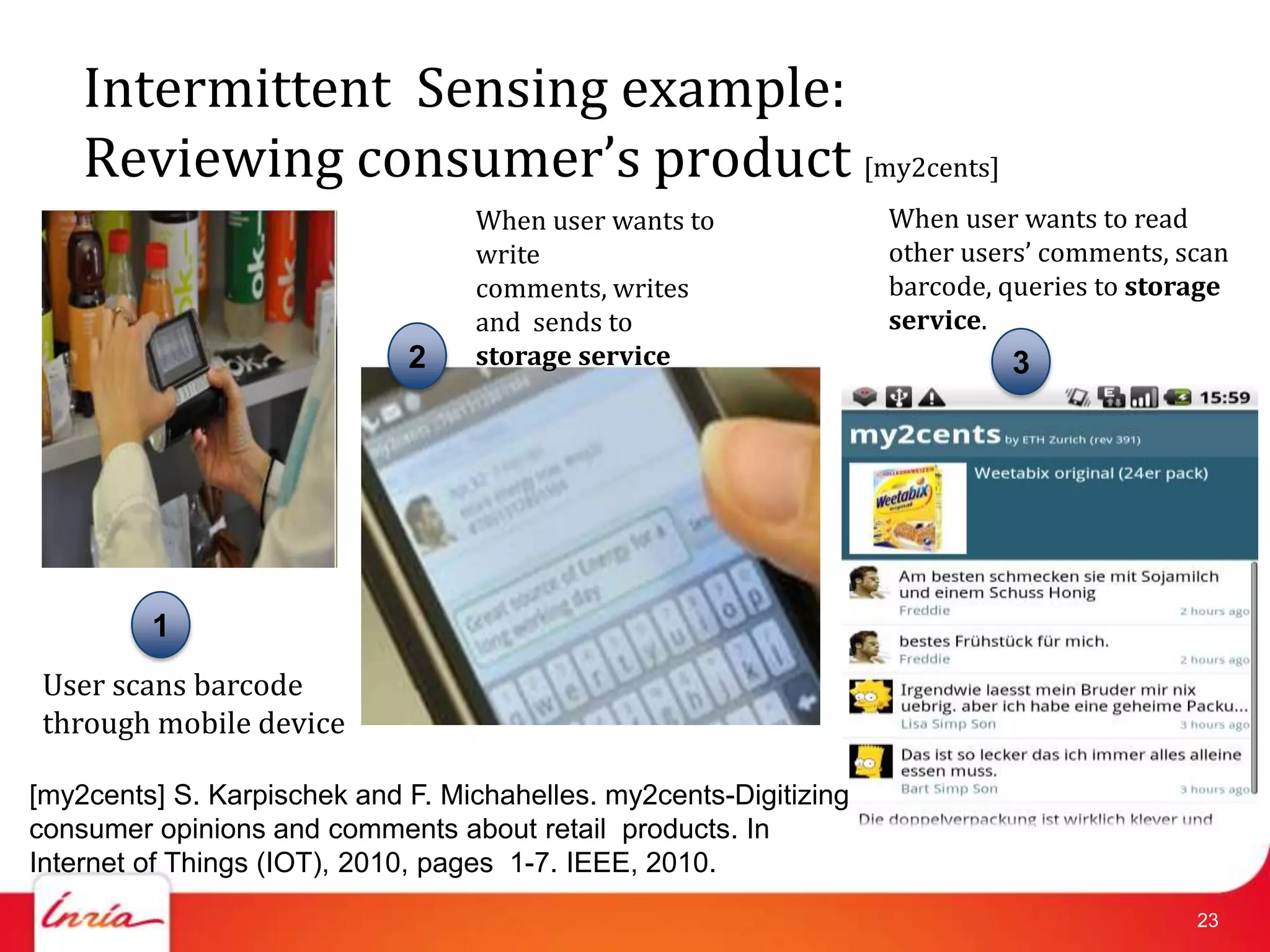 Intermittent Sensing example:
    Reviewing consumer’s product [my2cents]
                                  When user wants to               When user wants to read
                                  write                            other users’ comments, scan
                                  comments, writes                 barcode, queries to storage
                                  and sends to                     service.
                             2    storage service                           3




         1
 User scans barcode
 through mobile device

[my2cents] S. Karpischek and F. Michahelles. my2cents-Digitizing
consumer opinions and comments about retail products. In
Internet of Things (IOT), 2010, pages 1-7. IEEE, 2010.
                                                                                           23
 