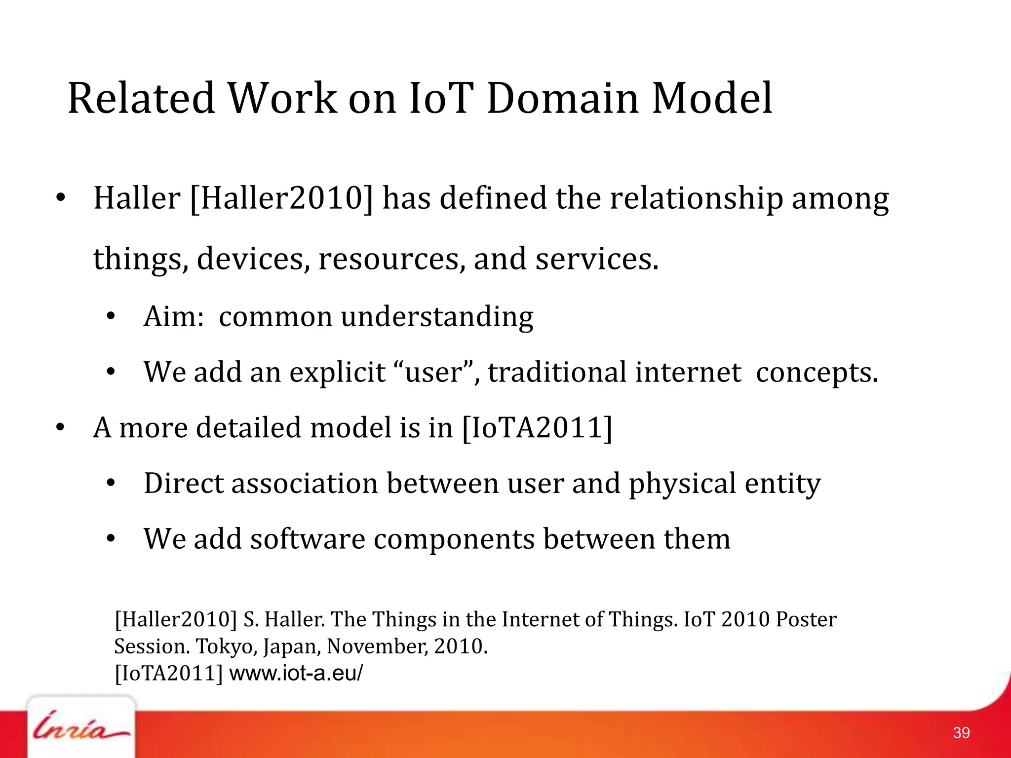 Related Work on IoT Domain Model

• Haller [Haller2010] has defined the relationship among
  things, devices, resources, and services.
   • Aim: common understanding
   • We add an explicit “user”, traditional internet concepts.
• A more detailed model is in [IoTA2011]
   • Direct association between user and physical entity
   • We add software components between them

    [Haller2010] S. Haller. The Things in the Internet of Things. IoT 2010 Poster
    Session. Tokyo, Japan, November, 2010.
    [IoTA2011] www.iot-a.eu/

                                                                                    39
 