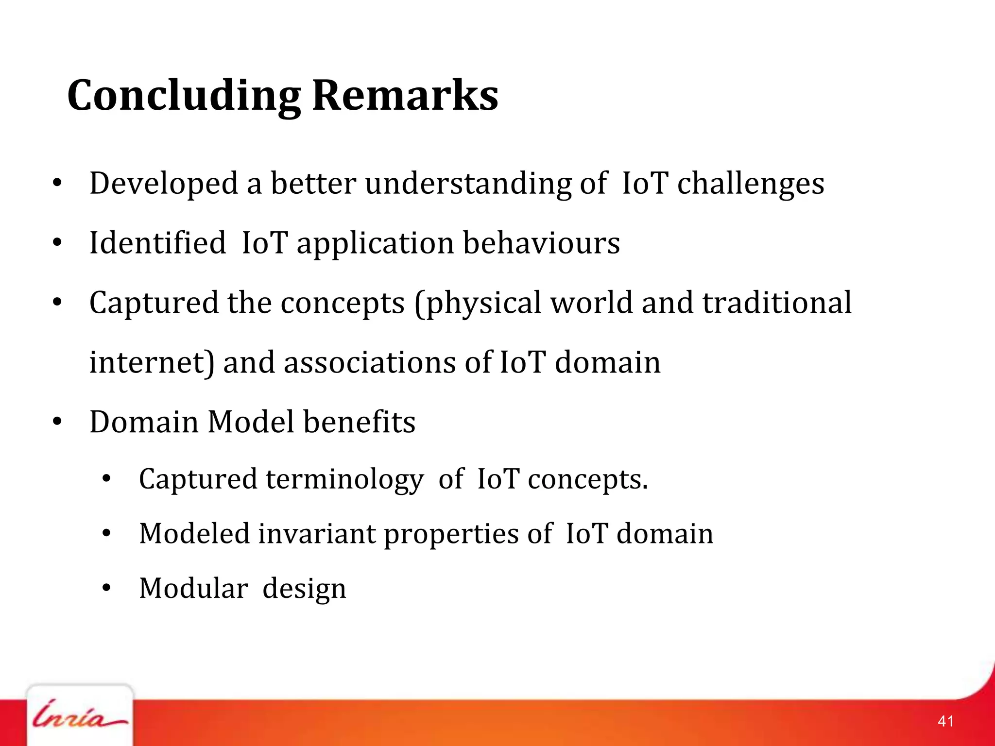 Concluding Remarks
• Developed a better understanding of IoT challenges
• Identified IoT application behaviours
• Captured the concepts (physical world and traditional
  internet) and associations of IoT domain
• Domain Model benefits
   • Captured terminology of IoT concepts.
   • Modeled invariant properties of IoT domain
   • Modular design



                                                          41
 
