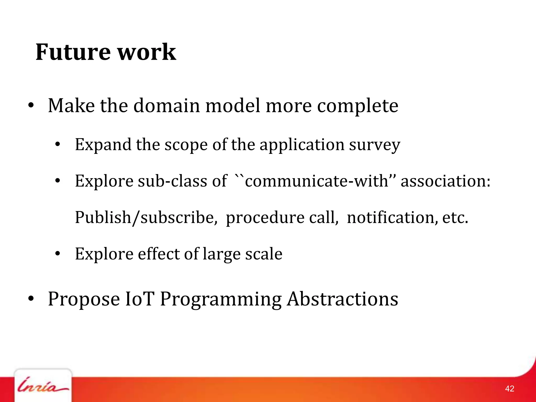 Future work

• Make the domain model more complete
  • Expand the scope of the application survey

  • Explore sub-class of ``communicate-with’’ association:

    Publish/subscribe, procedure call, notification, etc.

  • Explore effect of large scale

• Propose IoT Programming Abstractions



                                                             42
 