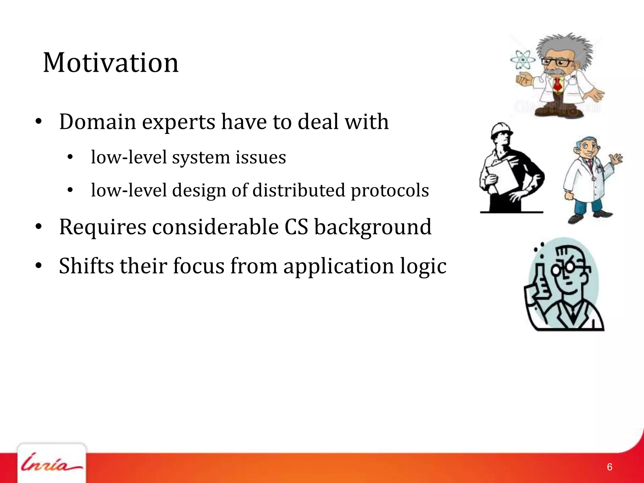 Motivation
• Domain experts have to deal with
   • low-level system issues
   • low-level design of distributed protocols
• Requires considerable CS background
• Shifts their focus from application logic




                                                 6
 
