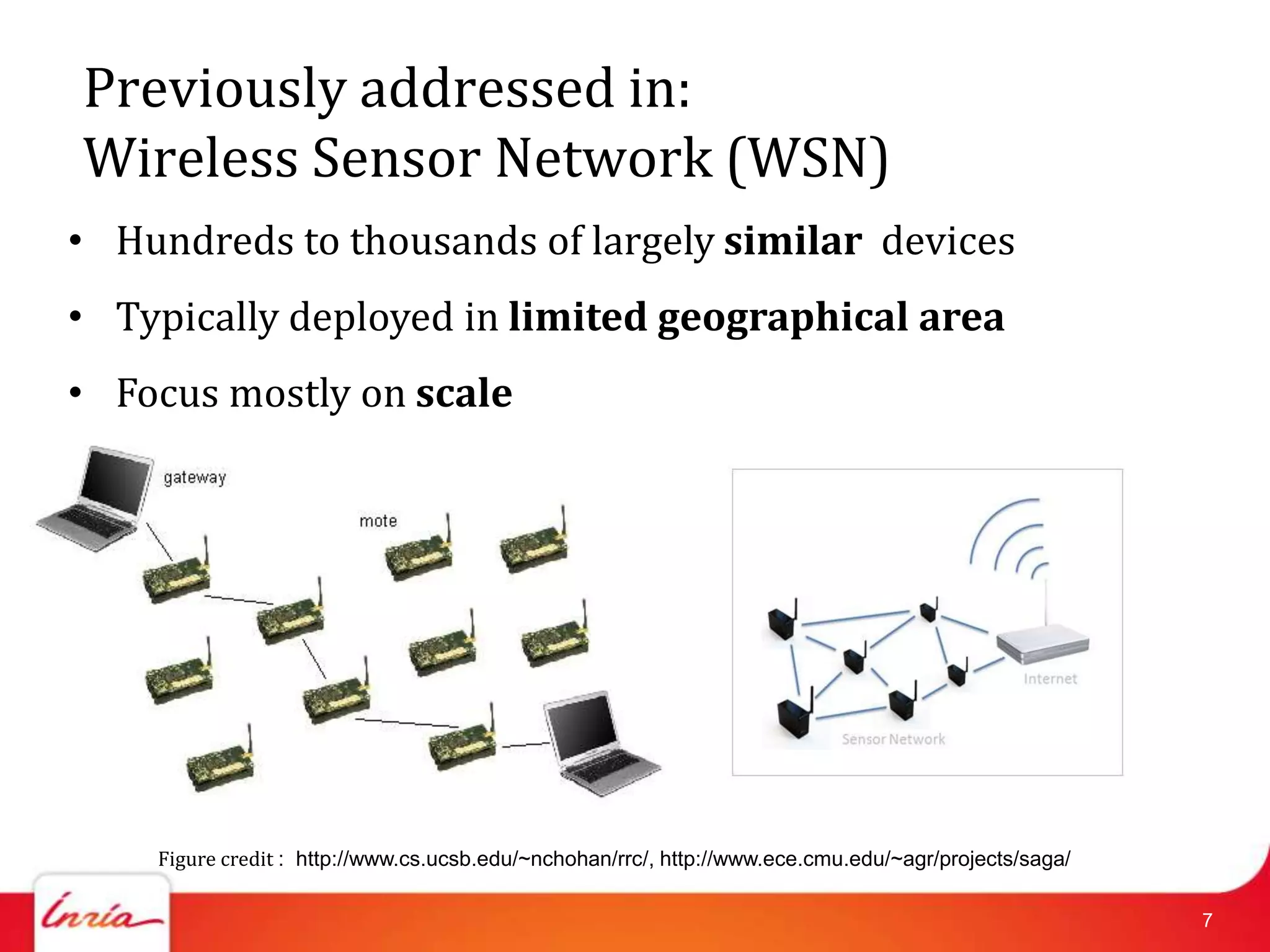 Previously addressed in:
Wireless Sensor Network (WSN)
• Hundreds to thousands of largely similar devices
• Typically deployed in limited geographical area
• Focus mostly on scale




    Figure credit : http://www.cs.ucsb.edu/~nchohan/rrc/, http://www.ece.cmu.edu/~agr/projects/saga/

                                                                                                       7
 