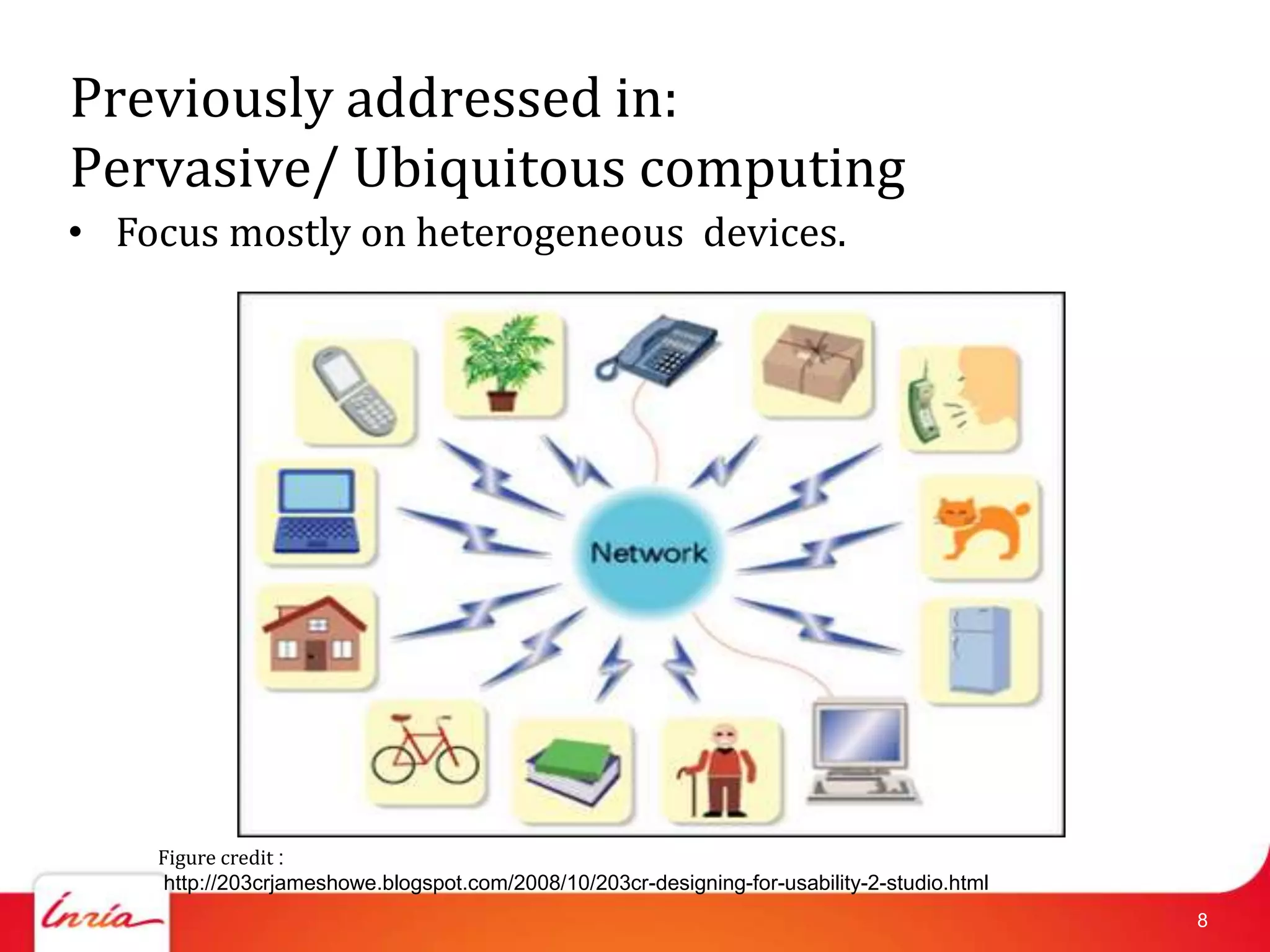 Previously addressed in:
Pervasive/ Ubiquitous computing
• Focus mostly on heterogeneous devices.




    Figure credit :
     http://203crjameshowe.blogspot.com/2008/10/203cr-designing-for-usability-2-studio.html
                                                                                              8
 