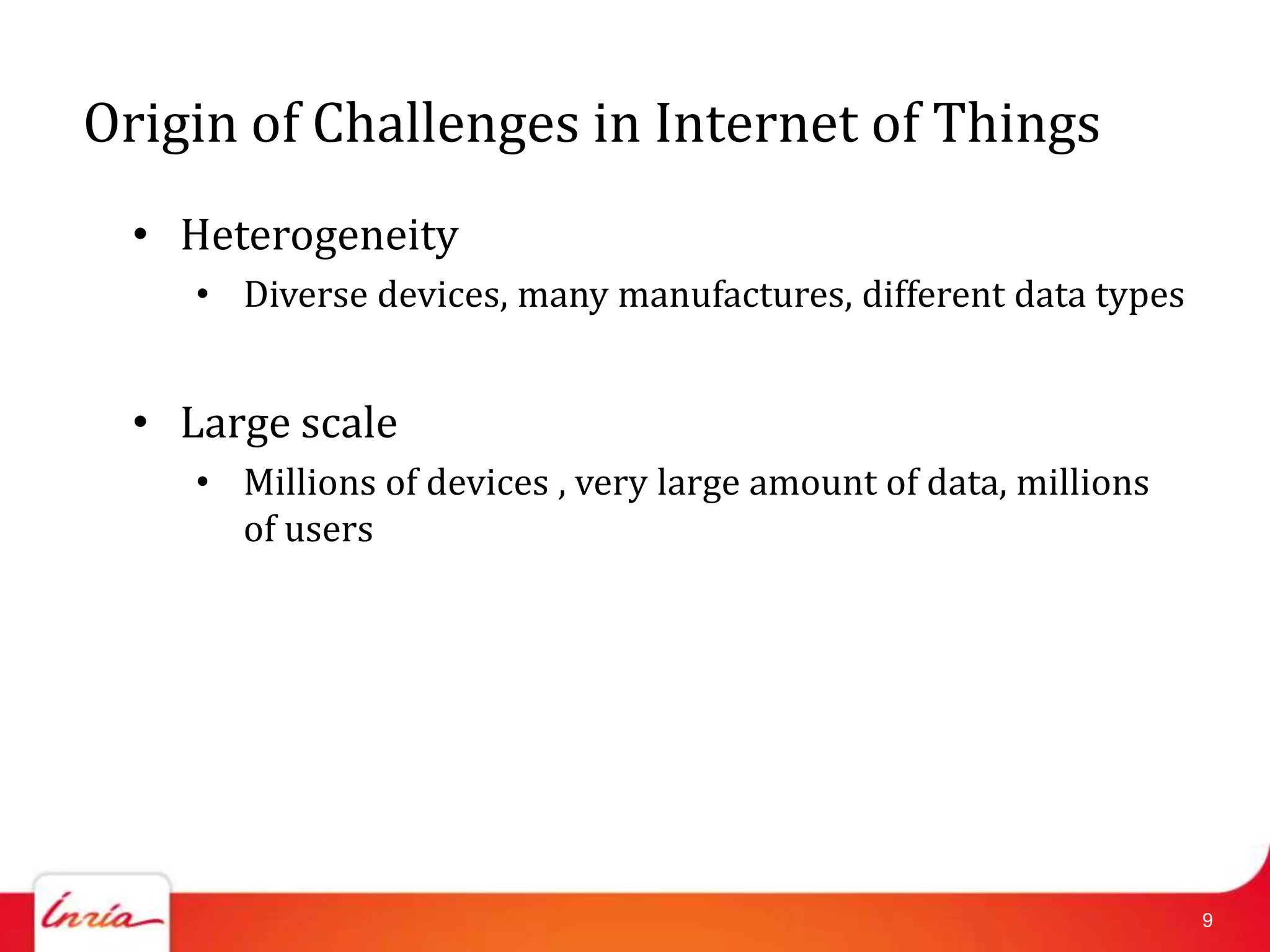 Origin of Challenges in Internet of Things
  • Heterogeneity
     • Diverse devices, many manufactures, different data types


  • Large scale
     • Millions of devices , very large amount of data, millions
       of users




                                                                   9
 