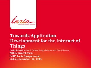 Towards Application
Development for the Internet of
Things
Pankesh Patel, Animesh Pathak, Thiago Teixeira, and Valérie Issarny
ARLES project-team
INRIA Paris-Rocquencourt
Lisbon, December 12, 2011
 