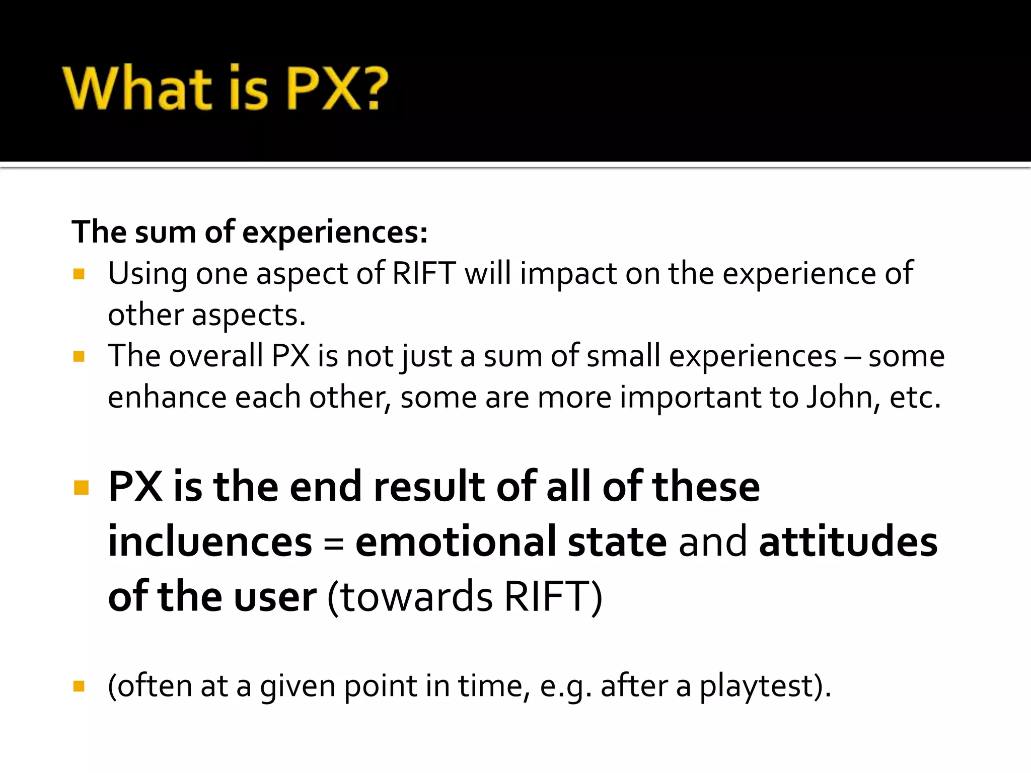What is PX?The sum of experiences:Using oneaspect of RIFT willimpact on the experience of otheraspects.The overall PX is not just a sum of small experiences – someenhanceeachother, someare more important to John, etc. PX is the end result of all of theseincluences = emotionalstateand attitudes of the user (towards RIFT)(often at a given point in time, e.g. after a playtest).  