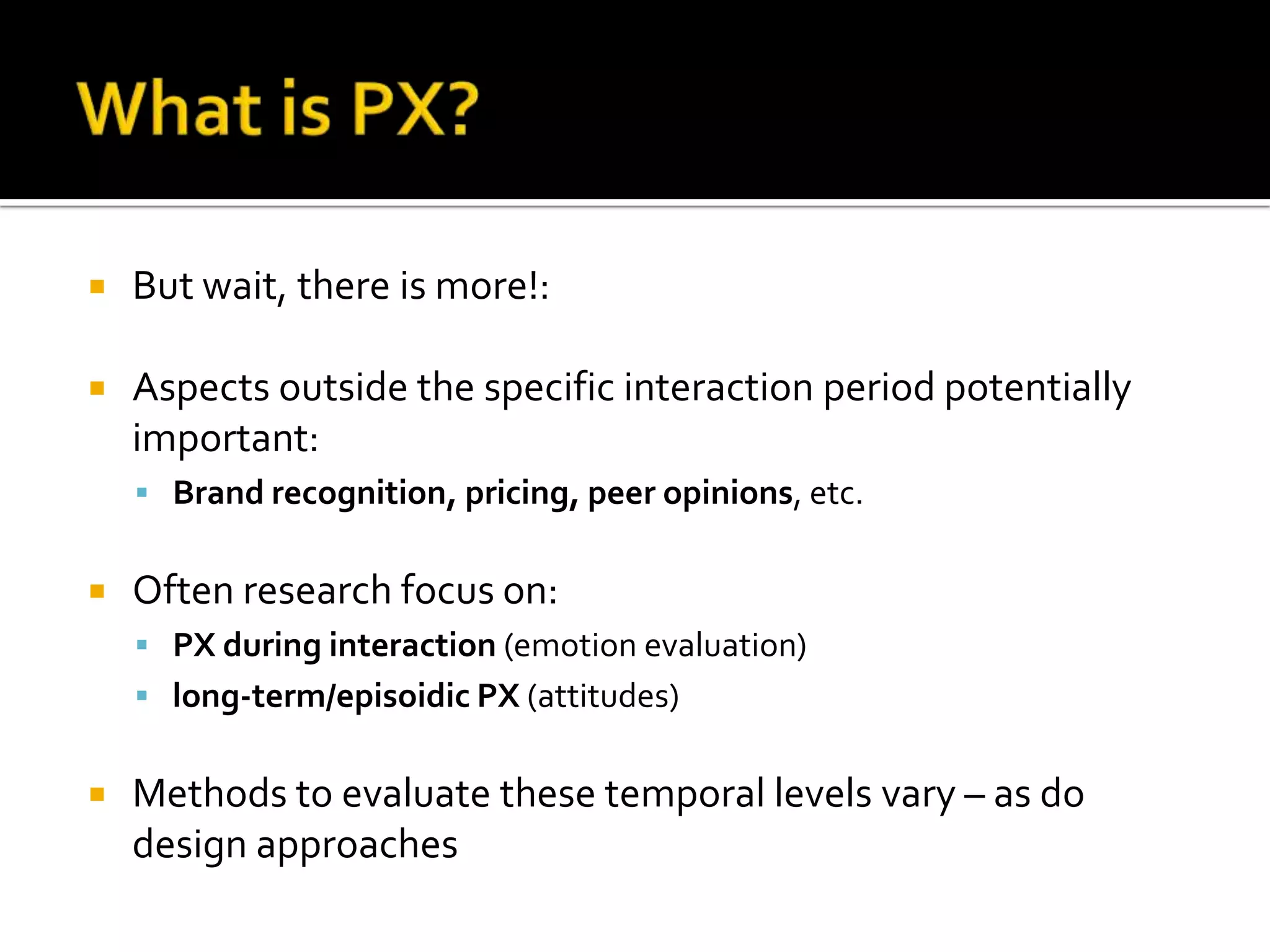 What is PX?But wait, there is more!:Aspectsoutside the specificinteractionperiodpotentiallyimportant: Brand recognition, pricing, peer opinions, etc. Oftenresearch focus on:PX duringinteraction (emotion evaluation)long-term/episoidicPX (attitudes)Methods to evaluatethese temporal levelsvary – as do design approaches