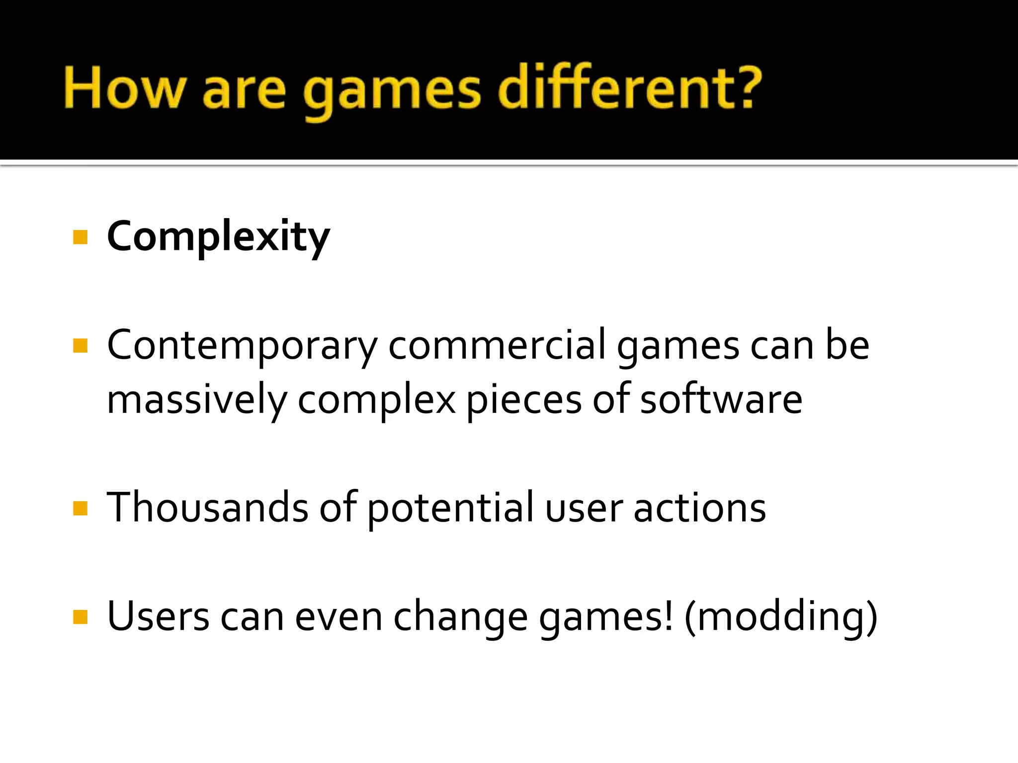 How are games different?ComplexityContemporarycommercial games canbemassivelycomplexpieces of software Thousandsof potential user actionsUsers canevenchange games! (modding) 