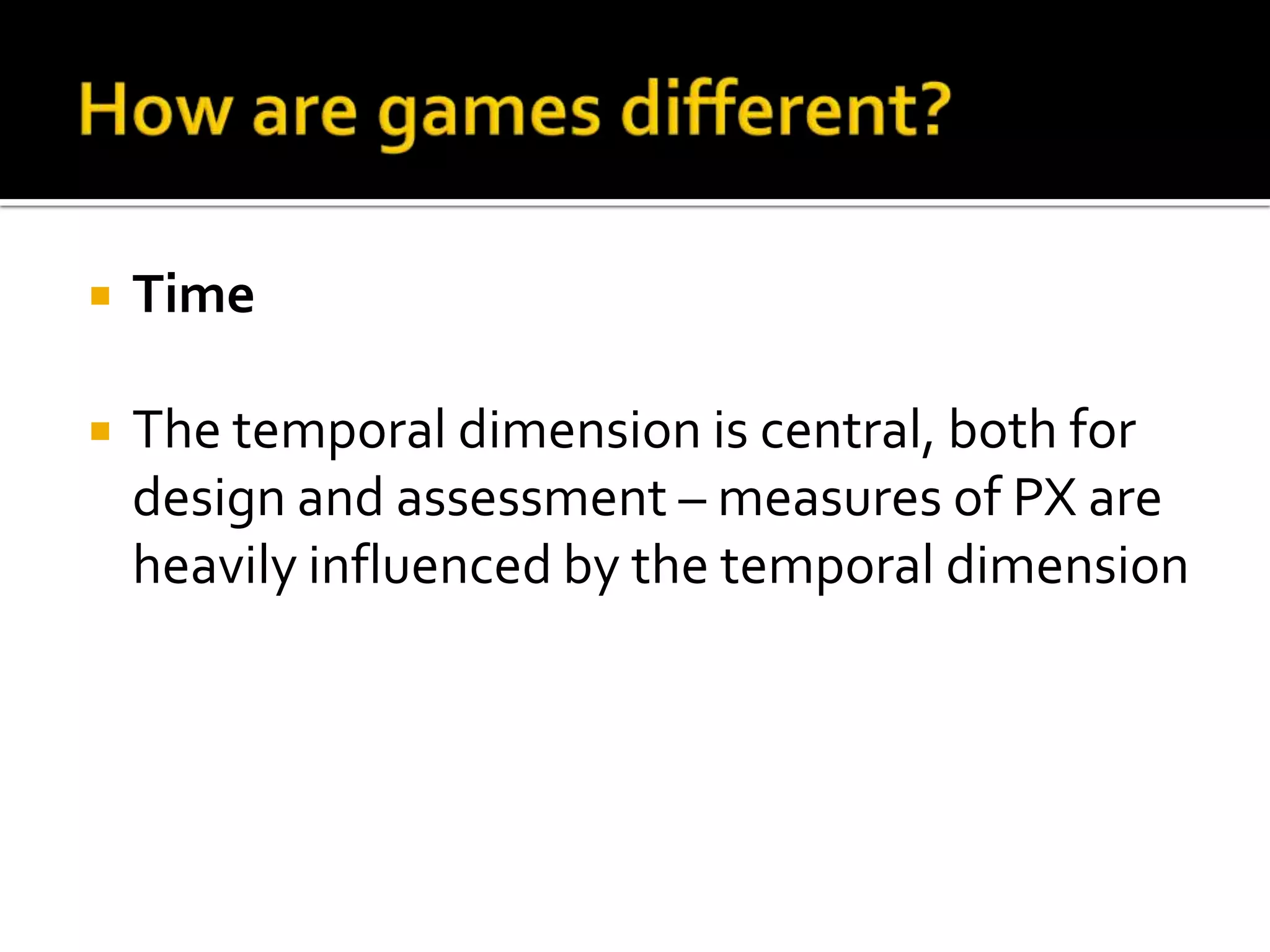 How are games different?TimeThe temporal dimension is central, both for design and assessment – measures of PX areheavilyinfluenced by the temporal dimension