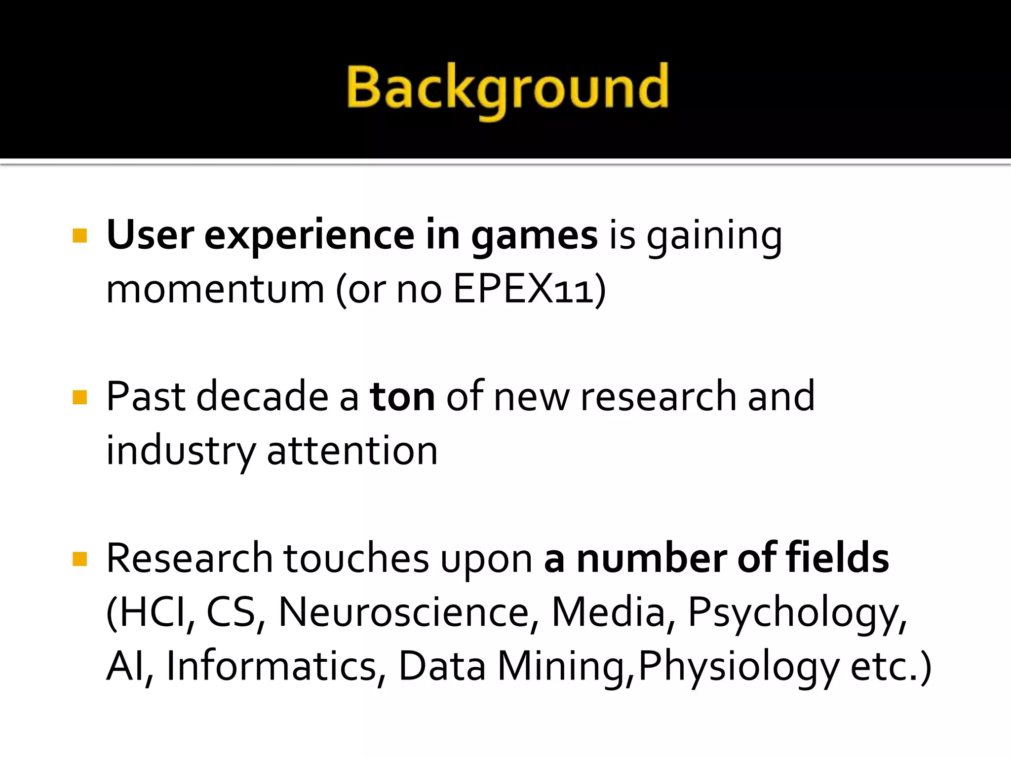 BackgroundUser experience in games is gaining momentum (or no EPEX11)Pastdecade a ton of new research and industry attentionResearch touches upon a number of fields(HCI, CS, Neuroscience, Media, Psychology, AI, Informatics, Data Mining,Physiologyetc.)