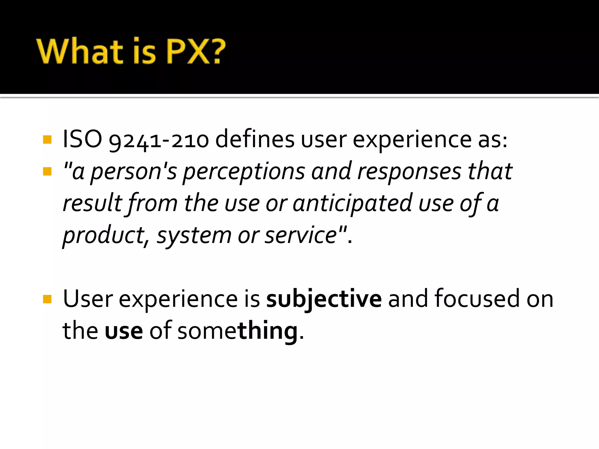 What is PX?ISO 9241-210 defines user experience as:"a person's perceptions and responses that result from the use or anticipated use of a product, system or service". User experience is subjective and focused on the use of something.