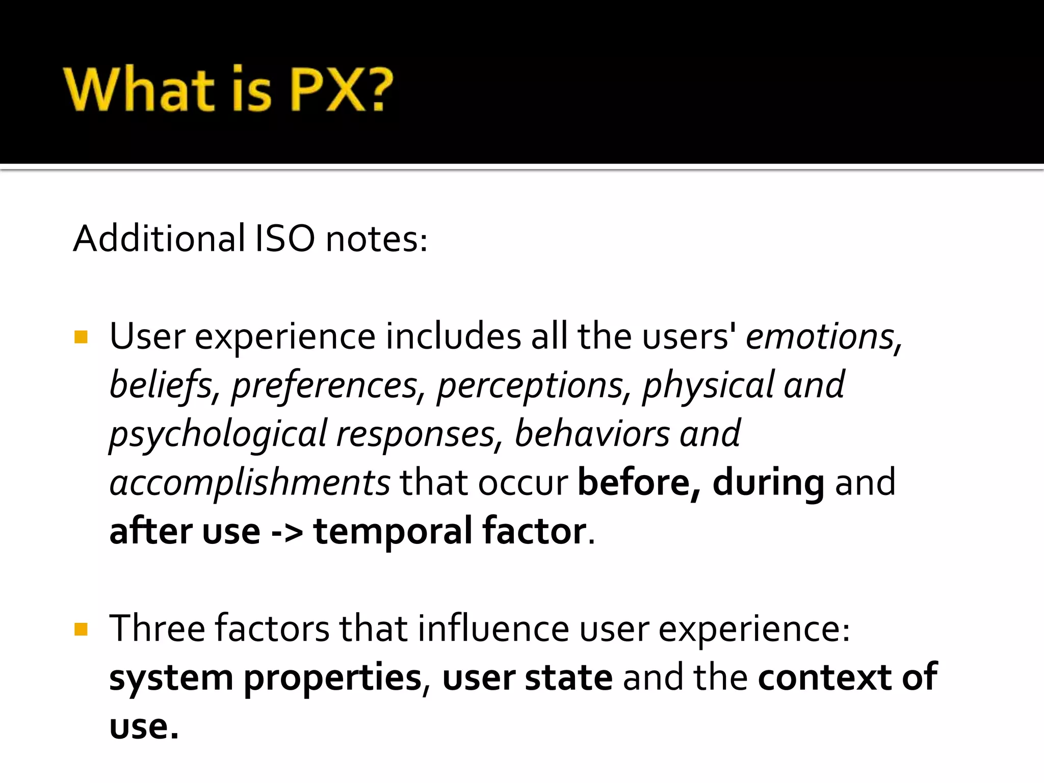 What is PX?Additional ISO notes:User experience includes all the users' emotions, beliefs, preferences, perceptions, physical and psychological responses, behaviors and accomplishments that occur before, during and after use -> temporal factor. Three factors that influence user experience: system properties, user stateand the contextofuse.