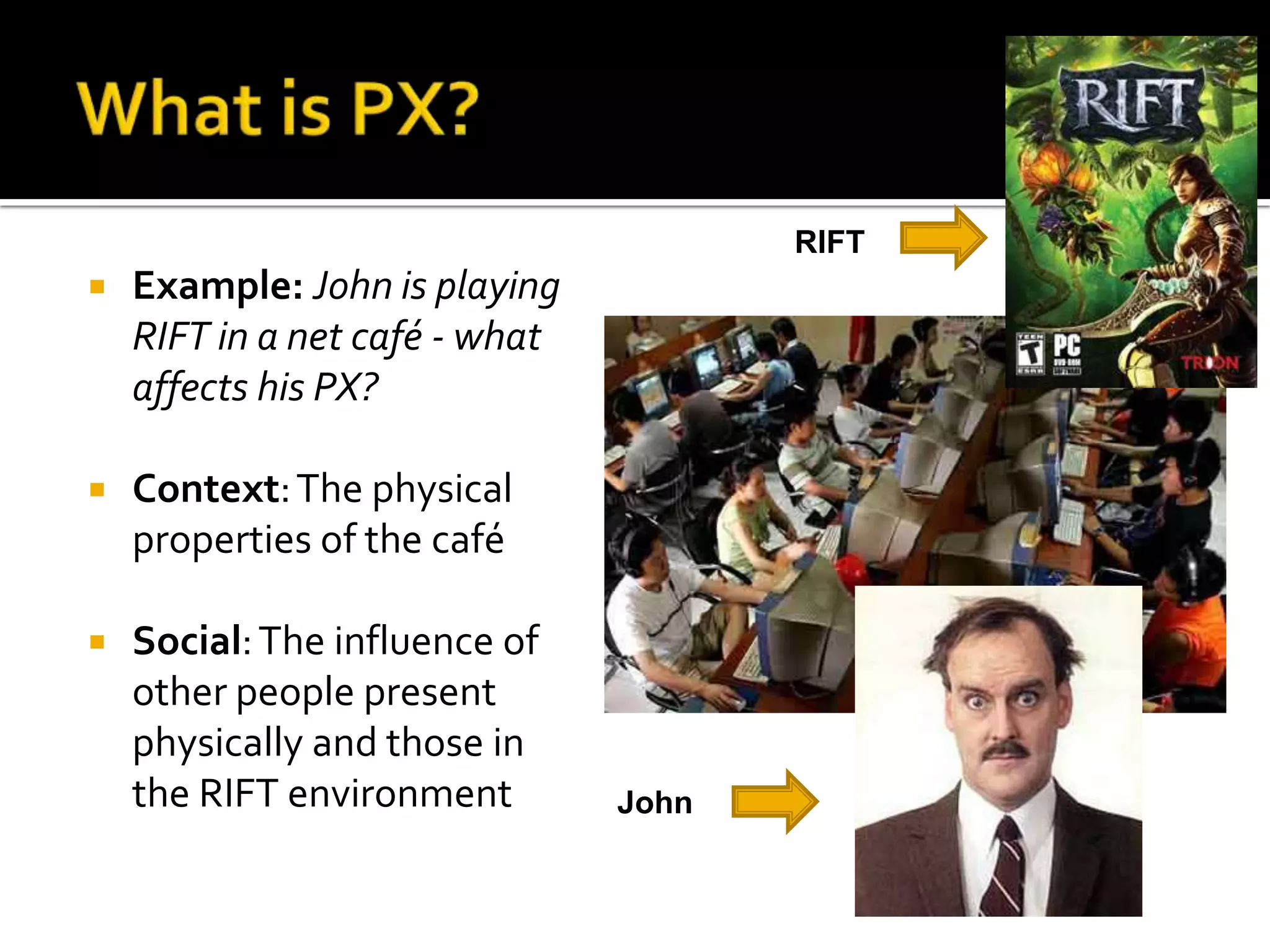 What is PX?RIFTExample: John is playing RIFT in a net café - whataffects his PX?Context: The physical properties of the caféSocial: The influence of otherpeople present physically and those in the RIFT environmentJohn