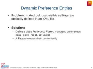 Dynamic Preference Entries
6Towards Architectural Styles for Android App Software Product Lines
• Problem: In Android, user-visible settings are
statically defined in an XML file
• Solution:
– Define a class Preference Record managing preferences
(load / save / reset / set value)
– A Factory creates them conveniently
 