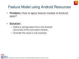 Feature Model using Android Resources
8Towards Architectural Styles for Android App Software Product Lines
• Problem: How to apply feature models to Android
apps?
• Solution:
– Define a configuration file in the Android
resources of the core asset module.
– Override the value in sub modules
 