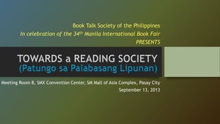 Book Talk Society of the Philippines
In celebration of the 34th Manila International Book Fair

PRESENTS

Meeting Room 8, SMX Convention Center, SM Mall of Asia Complex, Pasay City
September 13, 2013

 