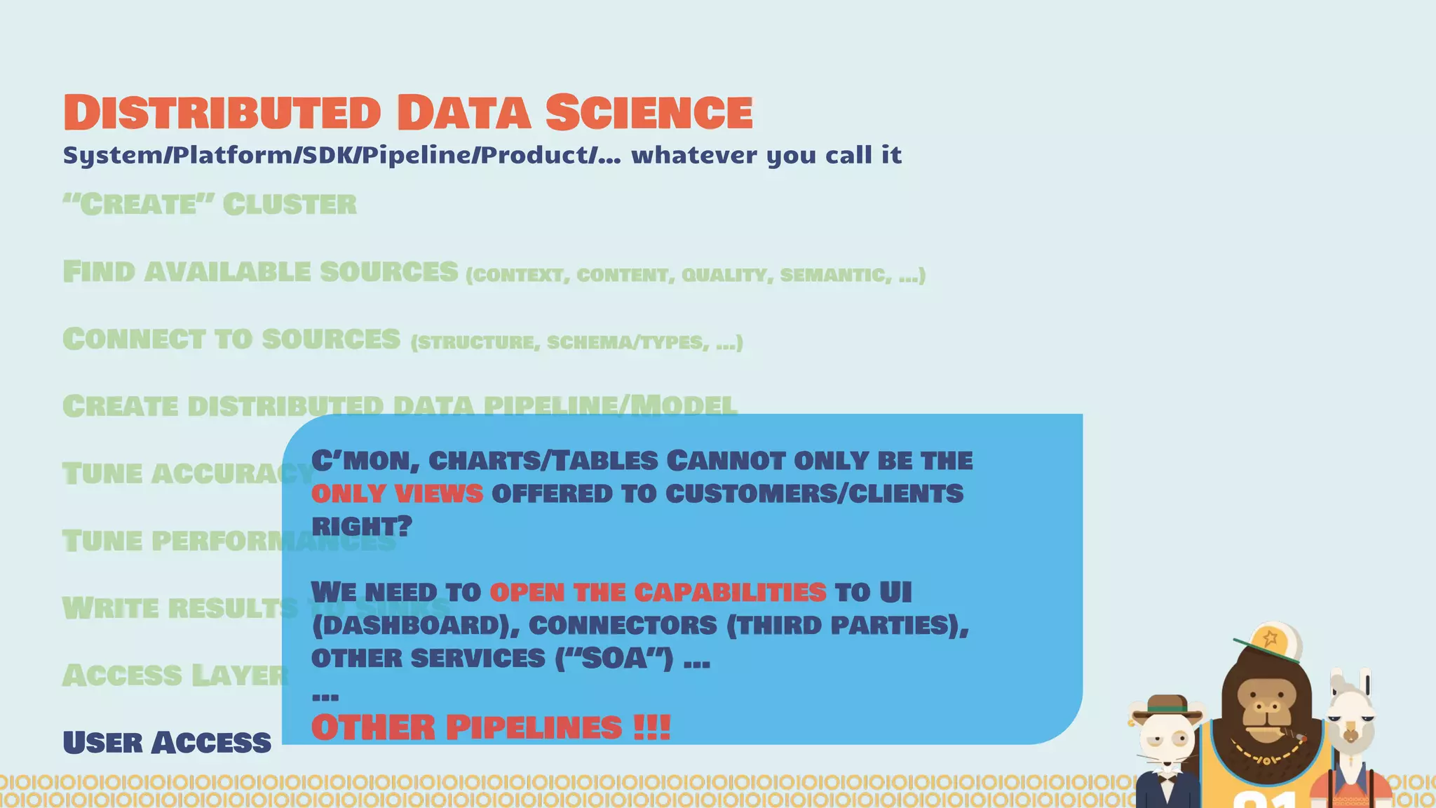 Distributed Data Science
System/Platform/SDK/Pipeline/Product/… whatever you call it
“Create” Cluster
Find available sources (context, content, quality, semantic, …)
Connect to sources (structure, schema/types, …)
Create distributed data pipeline/Model
Tune accuracy
Tune performances
Write results to Sinks
Access Layer
User Access
C’mon, charts/Tables Cannot only be the
only views offered to customers/clients
right?
We need to open the capabilities to UI
(dashboard), connectors (third parties),
other services (“SOA”) …
…
OTHER Pipelines !!!
 