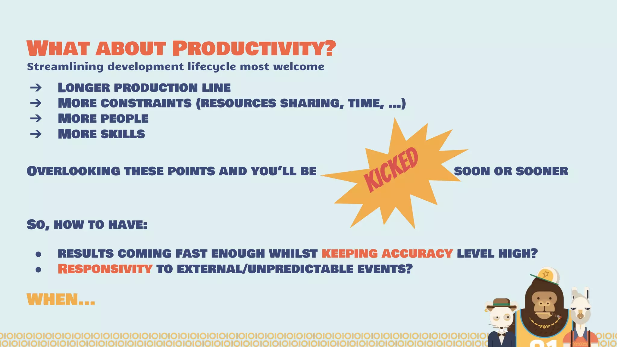 What about Productivity?
Streamlining development lifecycle most welcome
➔ Longer production line
➔ More constraints (resources sharing, time, …)
➔ More people
➔ More skills
Overlooking these points and you’ll be soon or sooner
So, how to have:
● results coming fast enough whilst keeping accuracy level high?
● Responsivity to external/unpredictable events?
WHEN...
kicked
 