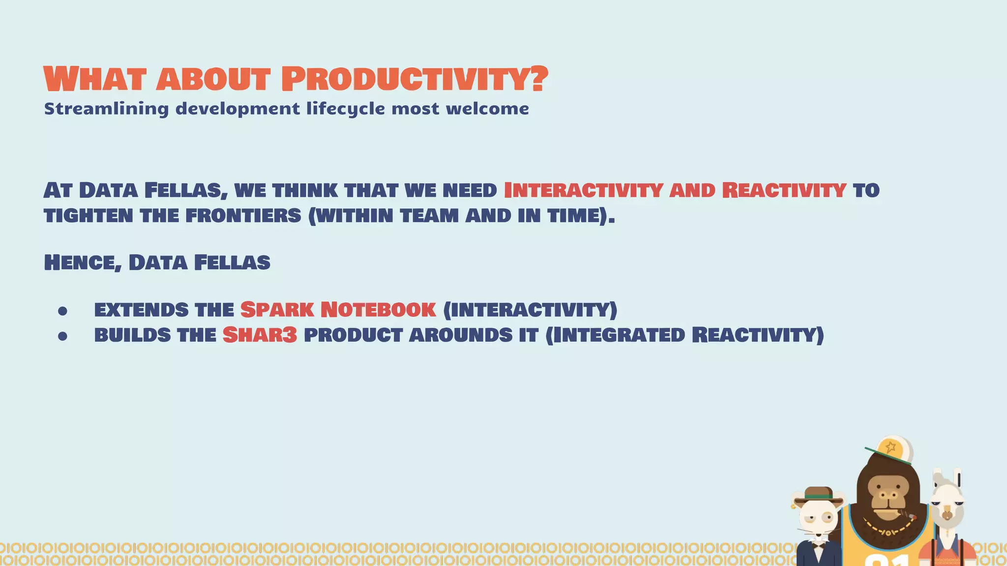 What about Productivity?
Streamlining development lifecycle most welcome
At Data Fellas, we think that we need Interactivity and Reactivity to
tighten the frontiers (within team and in time).
Hence, Data Fellas
● extends the Spark Notebook (interactivity)
● builds the Shar3 product arounds it (Integrated Reactivity)
 