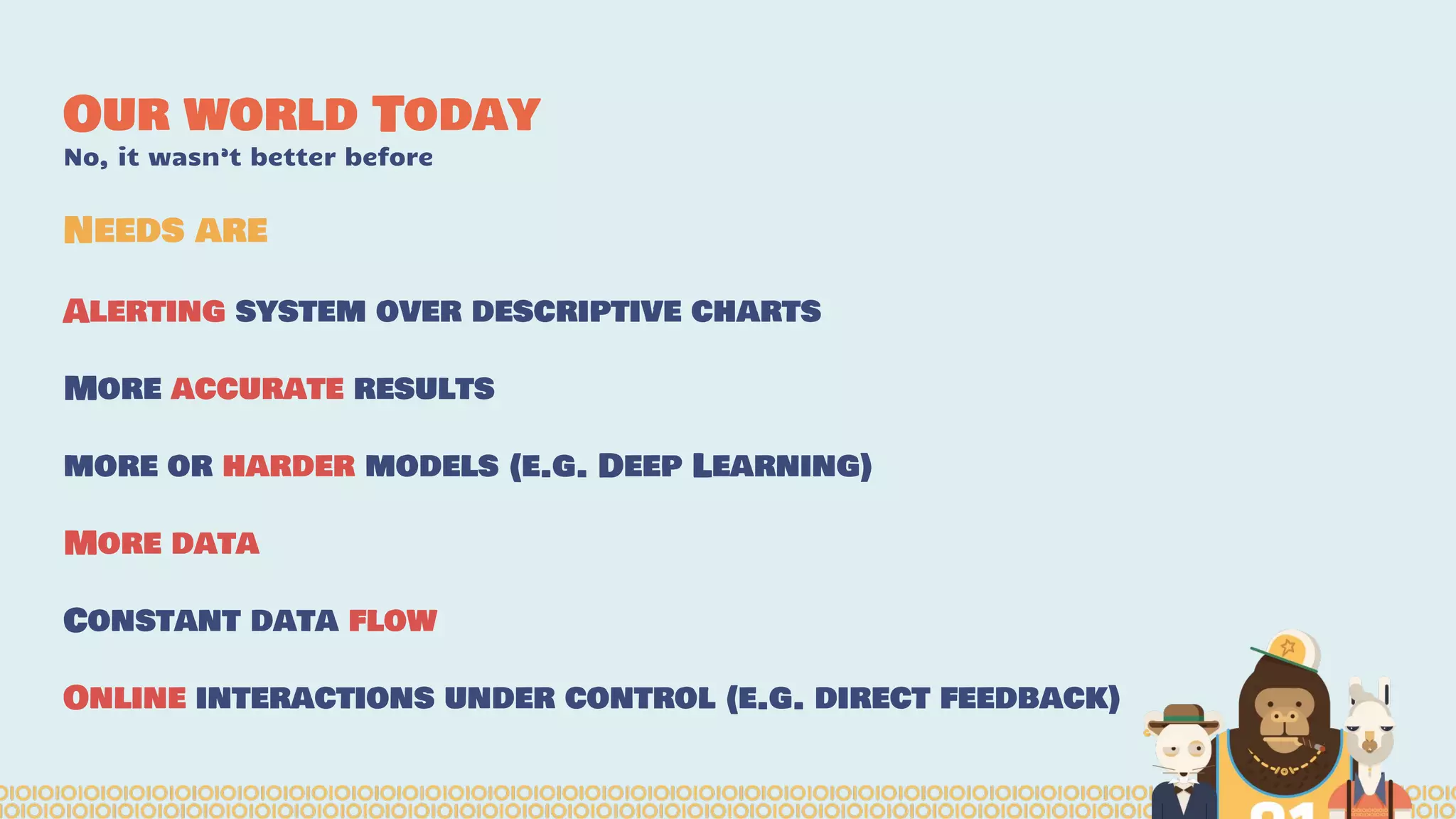 Our world Today
No, it wasn’t better before
Alerting system over descriptive charts
More accurate results
more or harder models (e.g. Deep Learning)
More data
Constant data flow
Online interactions under control (e.g. direct feedback)
Needs are
 