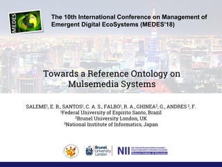 Towards a Reference Ontology on
Mulsemedia Systems
SALEME1, E. B., SANTOS1, C. A. S., FALBO1, R. A., GHINEA2, G., ANDRES 3, F.
1Federal University of Espírito Santo, Brazil
2Brunel University London, UK
3National Institute of Informatics, Japan
The 10th International Conference on Management of
Emergent Digital EcoSystems (MEDES'18)
 