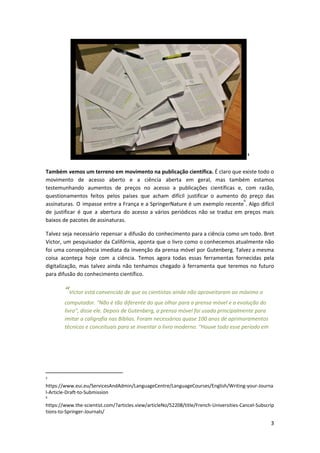 5
Também vemos um terreno em movimento na publicação científica. É claro que existe todo o
movimento de acesso aberto e a ciência aberta em geral, mas também estamos
testemunhando aumentos de preços no acesso a publicações científicas e, com razão,
questionamentos feitos pelos países que acham difícil justificar o aumento do preço das
assinaturas. O impasse entre a França e a SpringerNature é um exemplo recente . Algo difícil
6
de justificar é que a abertura do acesso a vários periódicos não se traduz em preços mais
baixos de pacotes de assinaturas.
Talvez seja necessário repensar a difusão do conhecimento para a ciência como um todo. Bret
Victor, um pesquisador da Califórnia, aponta que o livro como o conhecemos atualmente não
foi uma conseqüência imediata da invenção da prensa móvel por Gutenberg. Talvez a mesma
coisa aconteça hoje com a ciência. Temos agora todas essas ferramentas fornecidas pela
digitalização, mas talvez ainda não tenhamos chegado à ferramenta que teremos no futuro
para difusão do conhecimento científico.
“​Victor está convencido de que os cientistas ainda não aproveitaram ao máximo o
computador. "Não é tão diferente do que olhar para a prensa móvel e a evolução do
livro", disse ele. Depois de Gutenberg, a prensa móvel foi usada principalmente para
imitar a caligrafia nas Bíblias. Foram necessários quase 100 anos de aprimoramentos
técnicos e conceituais para se inventar o livro moderno. "Houve todo esse período em
5
https://www.eui.eu/ServicesAndAdmin/LanguageCentre/LanguageCourses/English/Writing-your-Journa
l-Article-Draft-to-Submission
6
https://www.the-scientist.com/?articles.view/articleNo/52208/title/French-Universities-Cancel-Subscrip
tions-to-Springer-Journals/
3
 