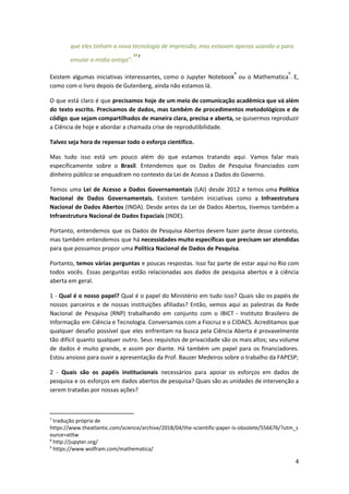 que eles tinham a nova tecnologia de impressão, mas estavam apenas usando-a para
emular a mídia antiga".​"​7
Existem algumas iniciativas interessantes, como o Jupyter Notebook ou o Mathematica . E,
8 9
como com o livro depois de Gutenberg, ainda não estamos lá.
O que está claro é que ​precisamos hoje de um meio de comunicação acadêmica que vá além
do texto escrito. Precisamos de dados, mas também de procedimentos metodológicos e de
código que sejam compartilhados de maneira clara, precisa e aberta, ​se quisermos reproduzir
a Ciência de hoje e abordar a chamada crise de reprodutibilidade.
Talvez seja hora de repensar todo o esforço científico.
Mas tudo isso está um pouco além do que estamos tratando aqui. Vamos falar mais
especificamente sobre o ​Brasil​. Entendemos que os Dados de Pesquisa financiados com
dinheiro público se enquadram no contexto da Lei de Acesso a Dados do Governo.
Temos uma ​Lei de Acesso a Dados Governamentais (LAI) desde 2012 e temos uma ​Política
Nacional de Dados Governamentais. Existem também iniciativas como a ​Infraestrutura
Nacional de Dados Abertos (INDA). Desde antes da Lei de Dados Abertos, tivemos também a
Infraestrutura Nacional de Dados Espaciais​ (INDE).
Portanto, entendemos que os Dados de Pesquisa Abertos devem fazer parte desse contexto,
mas também entendemos que há ​necessidades muito específicas que precisam ser atendidas
para que possamos propor uma ​Política Nacional de Dados de Pesquisa​.
Portanto, ​temos várias perguntas e poucas respostas. Isso faz parte de estar aqui no Rio com
todos vocês. Essas perguntas estão relacionadas aos dados de pesquisa abertos e à ciência
aberta em geral.
1 - ​Qual é o nosso papel? ​Qual é o papel do Ministério em tudo isso? Quais são os papéis de
nossos parceiros e de nossas instituições afiliadas? Então, vemos aqui as palestras da Rede
Nacional de Pesquisa (RNP) trabalhando em conjunto com o IBICT - Instituto Brasileiro de
Informação em Ciência e Tecnologia. Conversamos com a Fiocruz e o CIDACS. Acreditamos que
qualquer desafio possível que eles enfrentam na busca pela Ciência Aberta é provavelmente
tão difícil quanto qualquer outro. Seus requisitos de privacidade são os mais altos; seu volume
de dados é muito grande, e assim por diante. Há também um papel para os financiadores.
Estou ansioso para ouvir a apresentação da Prof. Bauzer Medeiros sobre o trabalho da FAPESP;
2 - ​Quais são os papéis institucionais necessários para apoiar os esforços em dados de
pesquisa e os esforços em dados abertos de pesquisa? Quais são as unidades de intervenção a
serem tratadas por nossas ações?
7
tradução própria de
https://www.theatlantic.com/science/archive/2018/04/the-scientific-paper-is-obsolete/556676/?utm_s
ource=atltw
8
http://jupyter.org/
9
https://www.wolfram.com/mathematica/
4
 