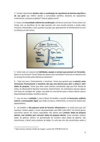3 - Existem obviamente ​dúvidas sobre a combinação de repositórios de domínio específico e
de uso geral que melhor atende a comunidade científica. Devemos ter repositórios
institucionais, nacionais ou globais? Tudo as opções acima?
4 - Existe uma ​necessidade evidente de coordenação e de fóruns como este. Vimos ontem, em
tempo real, os benefícios de ter algo parecido com essa reunião durante a sessão sobre
iniciativas relacionadas a solo, quando os grupos que apresentaram se familiarizaram-se com
os esforços uns dos outros;
10
5 - Existe todo um conjunto de habilidades, equipes e serviços que precisam ser fornecidos​.
Quem os vai fornecer? Como? Onde eles devem estar localizados? Como isso se relaciona com
os serviços fornecidos pelas bibliotecas existentes?
6 - Tudo isso leva a financiamento e incentivos. Temos que garantir que ​a maneira como
fornecemos financiamento e incentivos não seja uma barreira para abrir a ciência e abrir
dados de pesquisa​. Temos que olhar como estamos contratando, algo que ​Prof. Nicolai da
Costa, do Observatório Nacional mencionou anteriormente. Se contratamos pessoas apenas
com base em contagem de artigos, isso pode ser uma barreira para a ciência aberta e para a
disponibilidade de dados científicos abertos;
7 - Isso nos leva à ​avaliação​. E, para o Brasil, há também a questão da ​burocracia, auditoria
externa e preocupações legais​, que estão na mesa e, infelizmente, na mente da maioria dos
pesquisadores;
8 - Há também a ​não pequena tarefa de fornecer infraestrutura e os meios para que isso
aconteça. Existem papéis a serem desempenhados pela RNP e pelo IBICT. Em termos gerais,
precisamos pensar em nossas capacidades não apenas para ​produzir dados de pesquisa
abertos, mas também para consumir dados de pesquisa abertos​. Como exemplo, existem
dados de geleiras. Ontem, na apresentação da iniciativa sobre dados de geleiras, não
encontramos o Brasil como produtor de dados. Eu acho que nós não encontramos ​ainda o
10
Open Science Umbrella. Crédito de imagem: usuário Flikr ​지우​ ​BY​ CC BY 2.0
5
 
